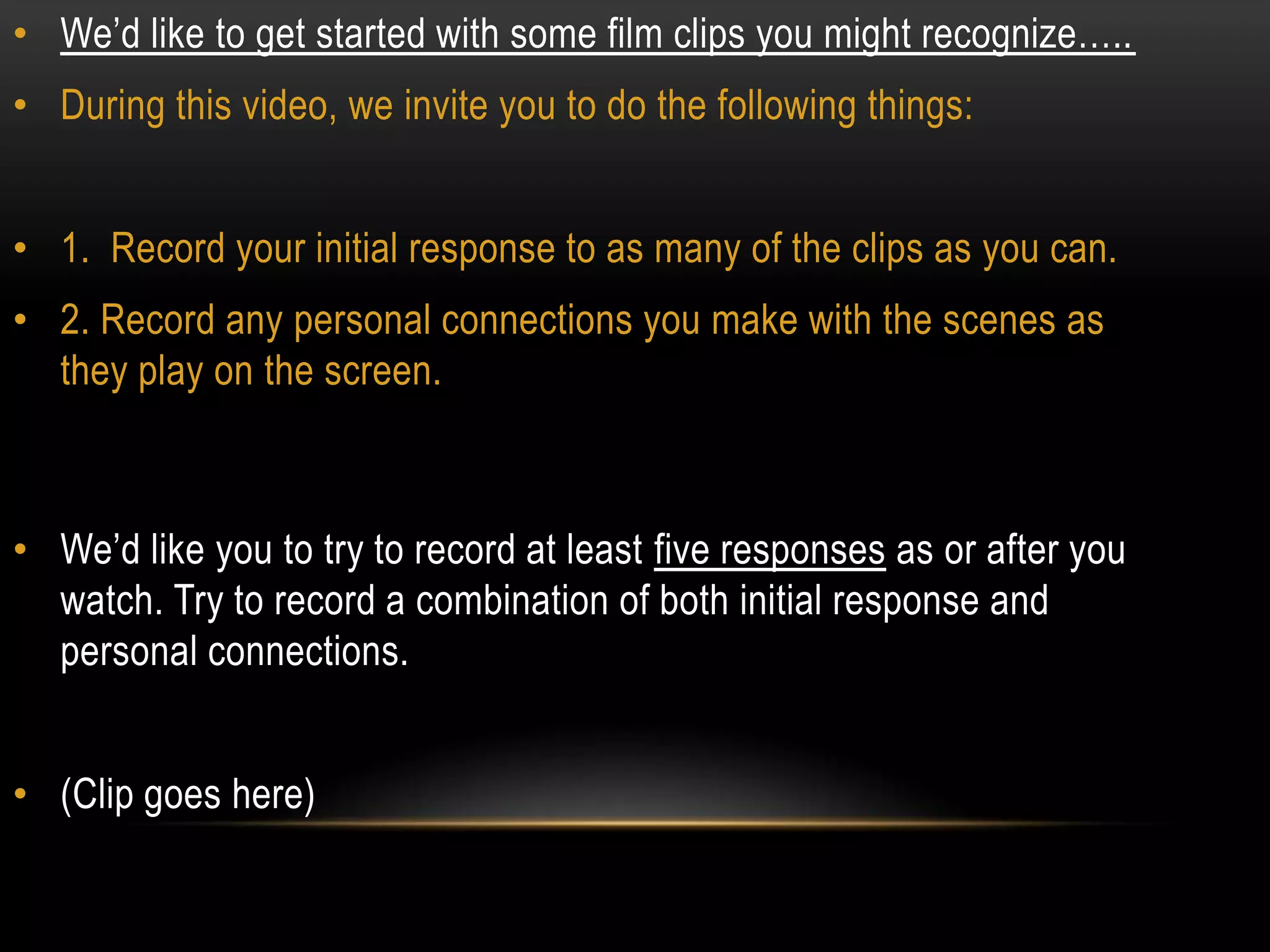 • We’d like to get started with some film clips you might recognize…..
• During this video, we invite you to do the following things:


• 1. Record your initial response to as many of the clips as you can.
• 2. Record any personal connections you make with the scenes as
  they play on the screen.



• We’d like you to try to record at least five responses as or after you
  watch. Try to record a combination of both initial response and
  personal connections.


• (Clip goes here)
 