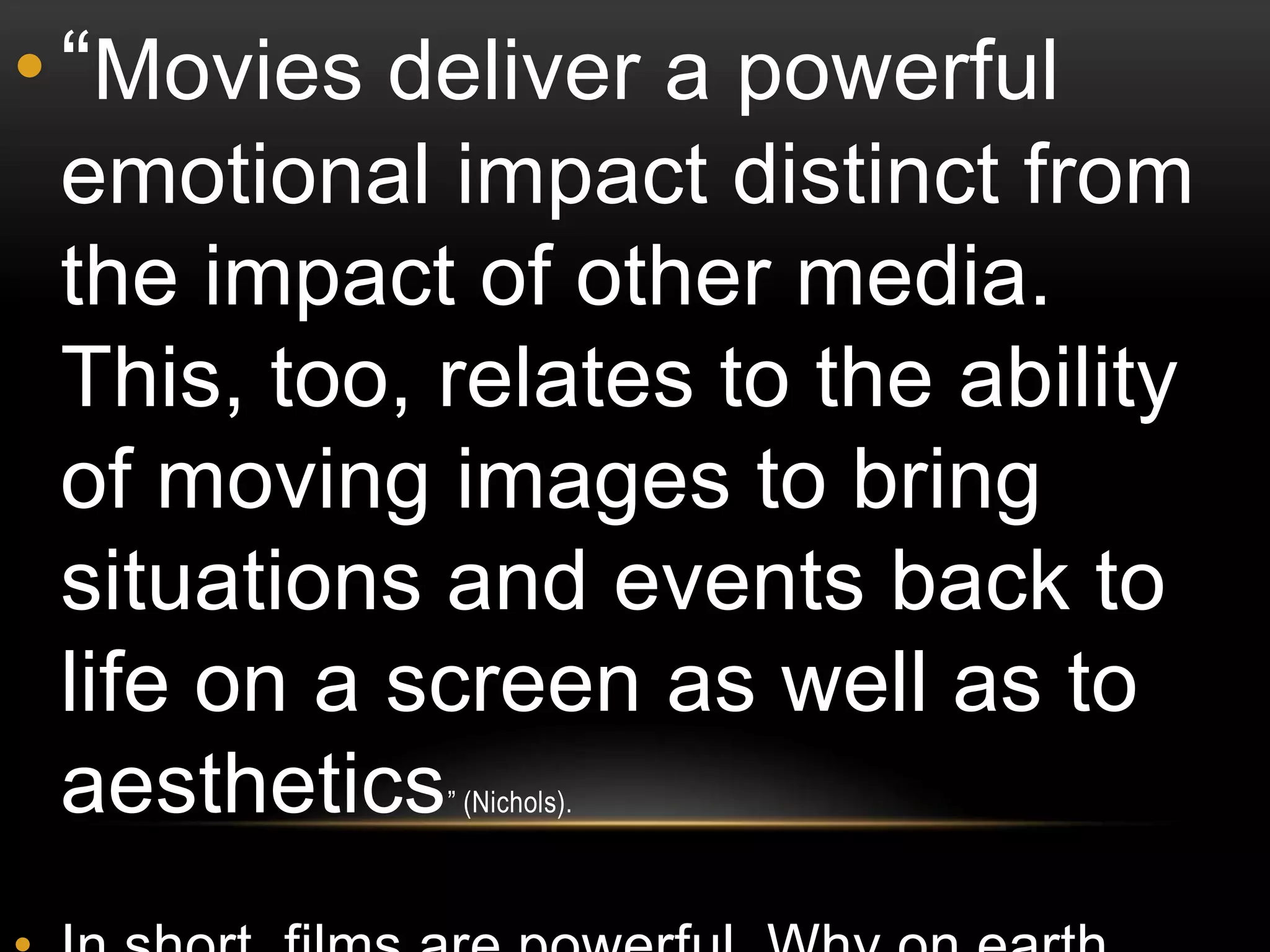 • “Movies deliver a powerful
 emotional impact distinct from
 the impact of other media.
 This, too, relates to the ability
 of moving images to bring
 situations and events back to
 life on a screen as well as to
 aesthetics ” (Nichols).
 