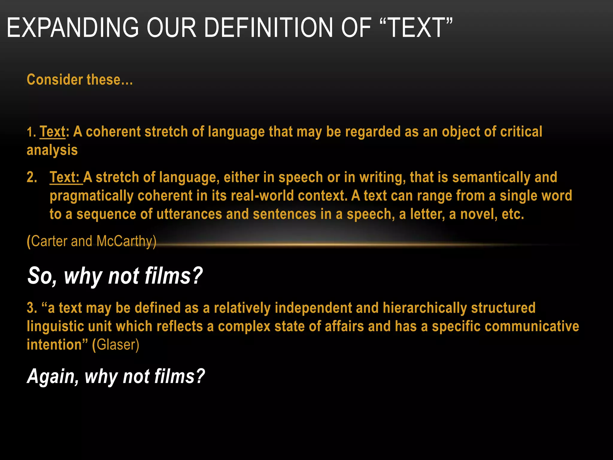 EXPANDING OUR DEFINITION OF “TEXT”
 Consider these…


 1. Text: A coherent stretch of language that may be regarded as an object of critical
 analysis
 2. Text: A stretch of language, either in speech or in writing, that is semantically and
    pragmatically coherent in its real-world context. A text can range from a single word
    to a sequence of utterances and sentences in a speech, a letter, a novel, etc.
 (Carter and McCarthy)

 So, why not films?
 3. “a text may be defined as a relatively independent and hierarchically structured
 linguistic unit which reflects a complex state of affairs and has a specific communicative
 intention” (Glaser)

 Again, why not films?
 