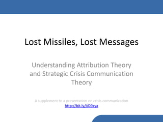 Lost Missiles, Lost Messages

  Understanding Attribution Theory
 and Strategic Crisis Communication
               Theory

  A supplement to a presentation on crisis communication
                   http://bit.ly/AD9xya
 