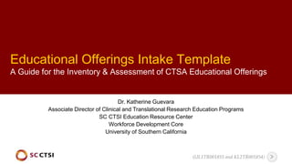 Educational Offerings Intake Template
A Guide for the Inventory & Assessment of CTSA Educational Offerings
Dr. Katherine Guevara
Associate Director of Clinical and Translational Research Education Programs
SC CTSI Education Resource Center
Workforce Development Core
University of Southern California
(UL1TR001855 and KL2TR001854)
 