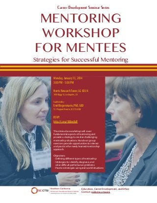Career Development Seminar Series

MENTORING
WORKSHOP
FOR MENTEES

Strategies for Successful Mentoring
Monday, January 13, 2014
3:00 PM - 5:00 PM
Norris Research Tower, LG 503/4
1450 Biggy St, Los Angeles, CA
Facilitated by

Emil Bogenmann, PhD, EdD
TL1 Program Director, SC CTSI ECDE

RSVP:
http://j.mp/18BmBdF
This interactive workshop will cover
fundamental aspects of mentoring and
provide a strategy to resolve challenging
mentorship situations. Hands-on group
exercises provide opportunities to interact
and practice the newly learned mentorship
approach.
Objectives:
- Defining different types of mentorship
- Strategies to: identify, diagnose, and
solve difficult performance problems
- Practice strategies using real-world situations

Education, Career Development, and Ethics
Contact: ecde@sc-ctsi.org

 
