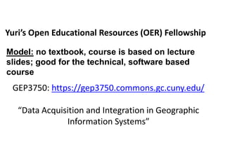 Yuri’s Open Educational Resources (OER) Fellowship
GEP3750: https://gep3750.commons.gc.cuny.edu/
“Data Acquisition and Integration in Geographic
Information Systems”
Model: no textbook, course is based on lecture
slides; good for the technical, software based
course
 