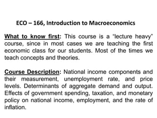 ECO – 166, Introduction to Macroeconomics
What to know first: This course is a “lecture heavy”
course, since in most cases we are teaching the first
economic class for our students. Most of the times we
teach concepts and theories.
Course Description: National income components and
their measurement, unemployment rate, and price
levels. Determinants of aggregate demand and output.
Effects of government spending, taxation, and monetary
policy on national income, employment, and the rate of
inflation.
 