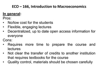 ECO – 166, Introduction to Macroeconomics
In general:
Pros:
• No/low cost for the students
• Flexible, engaging lectures
• Decentralized, up to date open access information for
everyone
Cons:
• Requires more time to prepare the course and
lectures
• Not clear the transfer of credits to another institution
that requires textbooks for the course
• Quality control, materials should be chosen carefully
 