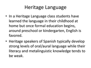 Heritage Language
• In a Heritage Language class students have
learned the language in their childhood at
home but once formal education begins,
around preschool or kindergarten, English is
favored.
• Heritage speakers of Spanish typically develop
strong levels of oral/aural language while their
literacy and metalinguistic knowledge tends to
be weak.
 