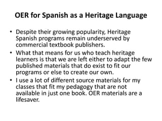 OER for Spanish as a Heritage Language
• Despite their growing popularity, Heritage
Spanish programs remain underserved by
commercial textbook publishers.
• What that means for us who teach heritage
learners is that we are left either to adapt the few
published materials that do exist to fit our
programs or else to create our own.
• I use a lot of different source materials for my
classes that fit my pedagogy that are not
available in just one book. OER materials are a
lifesaver.
 