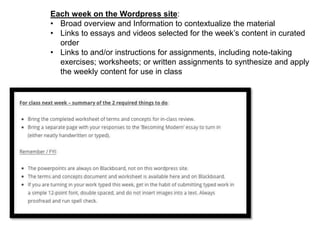 Each week on the Wordpress site:
• Broad overview and Information to contextualize the material
• Links to essays and videos selected for the week’s content in curated
order
• Links to and/or instructions for assignments, including note-taking
exercises; worksheets; or written assignments to synthesize and apply
the weekly content for use in class
 