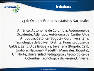 Inicios


        23 de Octubre Primeros estatutos Nacionales

     América, Autónoma de Colombia, Autónoma de
     Occidente, Atlántico, Autónoma del Caribe, U de
       Antioquia, Católica (Bogotá), Coruniversitaria,
    Tecnológica de Bolívar, Distrital Francisco José de
Caldas, Eafit, U de la Guajira, Javeriana (Bogotá, Cali),
    Unilibre, Nacional (Medellín, Manizales, Bogotá),
  UniNorte, Universidad Pedagógica y tecnológica de
           Colombia, Tecnológica de Pereira,Univalle.
 
