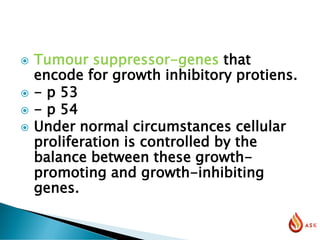  Tumour suppressor-genes that
encode for growth inhibitory protiens.
 - p 53
 - p 54
 Under normal circumstances cellular
proliferation is controlled by the
balance between these growth-
promoting and growth-inhibiting
genes.
 