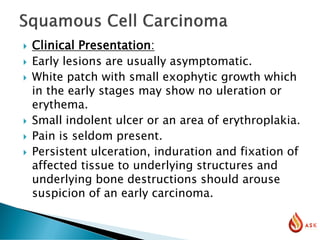  Clinical Presentation:
 Early lesions are usually asymptomatic.
 White patch with small exophytic growth which
in the early stages may show no uleration or
erythema.
 Small indolent ulcer or an area of erythroplakia.
 Pain is seldom present.
 Persistent ulceration, induration and fixation of
affected tissue to underlying structures and
underlying bone destructions should arouse
suspicion of an early carcinoma.
 