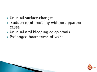  Unusual surface changes
 sudden tooth mobility without apparent
cause
 Unusual oral bleeding or epistaxis
 Prolonged hoarseness of voice
 