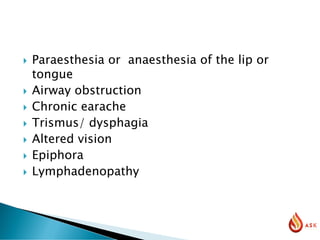  Paraesthesia or anaesthesia of the lip or
tongue
 Airway obstruction
 Chronic earache
 Trismus/ dysphagia
 Altered vision
 Epiphora
 Lymphadenopathy
 