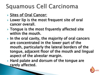  Sites of Oral Cancer:
 Lower lip is the most frequent site of oral
cancer overall.
 Tongue is the most frquently affected site
within the mouth.
 In the oral cavity, the majority of oral cancers
are concentrated in the lower part of the
mouth, particularly the lateral borders of the
tongue, adjacent floor of the mouth and lingual
aspect of the alveolar margin.
 Hard palate and dorsum of the tongue are
rarely affected.
 