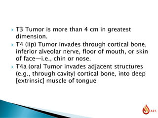 T3 Tumor is more than 4 cm in greatest
dimension.
 T4 (lip) Tumor invades through cortical bone,
inferior alveolar nerve, floor of mouth, or skin
of face—i.e., chin or nose.
 T4a (oral Tumor invades adjacent structures
(e.g., through cavity) cortical bone, into deep
[extrinsic] muscle of tongue
 