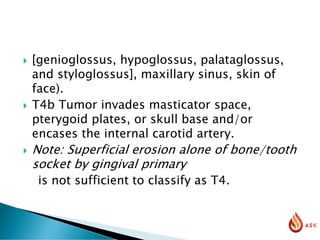  [genioglossus, hypoglossus, palataglossus,
and styloglossus], maxillary sinus, skin of
face).
 T4b Tumor invades masticator space,
pterygoid plates, or skull base and/or
encases the internal carotid artery.
 Note: Superficial erosion alone of bone/tooth
socket by gingival primary
is not sufficient to classify as T4.
 