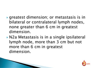  greatest dimension; or metastasis is in
bilateral or contralateral lymph nodes,
none greater than 6 cm in greatest
dimension.
 N2a Metastasis is in a single ipsilateral
lymph node, more than 3 cm but not
more than 6 cm in greatest
dimension.
 