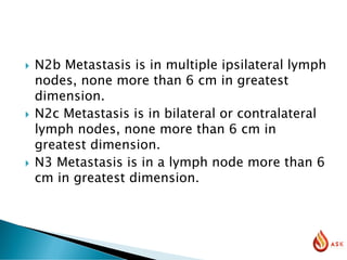  N2b Metastasis is in multiple ipsilateral lymph
nodes, none more than 6 cm in greatest
dimension.
 N2c Metastasis is in bilateral or contralateral
lymph nodes, none more than 6 cm in
greatest dimension.
 N3 Metastasis is in a lymph node more than 6
cm in greatest dimension.
 