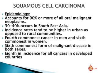  Epidemiology:
 Accounts for 90% or more of all oral malignant
neoplasms.
 30-40% occurs in South East Asia.
 Incidence rates tend to be higher in urban as
opposed to rural communities.
 Fourth commonest cancer in men and sixth
commonest in women.
 Sixth commonest form of malignant disease in
both sexes.
 Eighth in incidence for all cancers in developed
countries
 