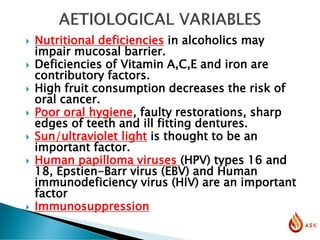  Nutritional deficiencies in alcoholics may
impair mucosal barrier.
 Deficiencies of Vitamin A,C,E and iron are
contributory factors.
 High fruit consumption decreases the risk of
oral cancer.
 Poor oral hygiene, faulty restorations, sharp
edges of teeth and ill fitting dentures.
 Sun/ultraviolet light is thought to be an
important factor.
 Human papilloma viruses (HPV) types 16 and
18, Epstien-Barr virus (EBV) and Human
immunodeficiency virus (HIV) are an important
factor
 Immunosuppression
 