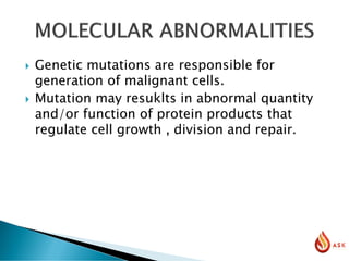  Genetic mutations are responsible for
generation of malignant cells.
 Mutation may resuklts in abnormal quantity
and/or function of protein products that
regulate cell growth , division and repair.
 