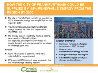 V O I C E O F F U T U R E G E N E R A T I O N S
HOW THE CITY OF FRANKFURT/MAIN COULD BE
SUPPLIED BY 95% RENEWABLE ENERGY FROM THE
REGION BY 2050
•ENERGY STRATEGY
1. Significant increase of efficiency
(in generation, CHP, demand)
2. Maximal use of
local renewable energy sources
3. Energy cooperation with region
4. Smart technologies: smart grid,
storage, electric vehicles,...
 The city of Frankfurt/Main aims to be supplied by
100% renewable energy sources (RES) from the
region by 2050
 Fraunhofer ISE calculated optimized target
energy systems for cities and regions with
»KomMod« tool
 The energy system (electricity, heating, cooling,
local mobility) of Frankfurt/Main
was captured, assumptions were made for
energy demand and energy scenarios simulated
for the target year 2050
Results
 100% RES supply is possible, if the RES
potential of the region is used
 95% regional RES is much more economic, due
to a lower storage capacity needed
 