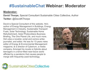 #SustainableChat Webinar: Moderator
Moderator:
David Thorpe, Special Consultant Sustainable Cities Collective, Author
Twitter: @DavidKThorpe
David is Special Consultant of this website. He's
author of Energy Management in Buildings, Energy
Management in Industry, Sustainable Transport
Fuels, Solar Technology, Sustainable Home
Refurbishment, Solar Photovoltaics Business
Briefing, The One Planet Life, and much more.
He's also a novelist, script and comics writer,
journalist, and editor. He was for 13 years news
editor of Energy & Environmental Management
magazine, & is director of Cyberium, a media
company. Amongst his novels is Hybrids about
teenagers in a terror-filled near-future world
afflicted by a pandemic that causes people to
merge with frequently-used technology.
 