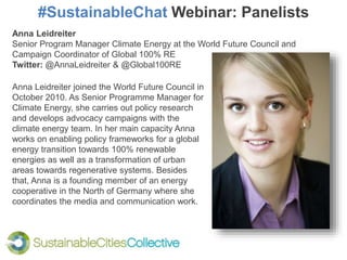 #SustainableChat Webinar: Panelists
Anna Leidreiter joined the World Future Council in
October 2010. As Senior Programme Manager for
Climate Energy, she carries out policy research
and develops advocacy campaigns with the
climate energy team. In her main capacity Anna
works on enabling policy frameworks for a global
energy transition towards 100% renewable
energies as well as a transformation of urban
areas towards regenerative systems. Besides
that, Anna is a founding member of an energy
cooperative in the North of Germany where she
coordinates the media and communication work.
Anna Leidreiter
Senior Program Manager Climate Energy at the World Future Council and
Campaign Coordinator of Global 100% RE
Twitter: @AnnaLeidreiter & @Global100RE
 