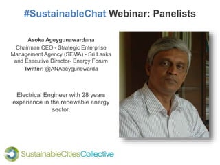 #SustainableChat Webinar: Panelists
Asoka Ageygunawardana
Chairman CEO - Strategic Enterprise
Management Agency (SEMA) - Sri Lanka
and Executive Director- Energy Forum
Twitter: @ANAbeygunewarda
Electrical Engineer with 28 years
experience in the renewable energy
sector.
 