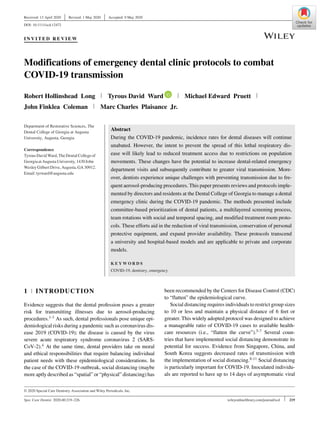 Received: 13 April 2020 Revised: 1 May 2020 Accepted: 9 May 2020
DOI: 10.1111/scd.12472
I N V I T E D R E V I E W
Modifications of emergency dental clinic protocols to combat
COVID-19 transmission
Robert Hollinshead Long Tyrous David Ward Michael Edward Pruett
John Finklea Coleman Marc Charles Plaisance Jr.
Department of Restorative Sciences, The
Dental College of Georgia at Augusta
University, Augusta, Georgia
Correspondence
TyrousDavid Ward,TheDentalCollegeof
GeorgiaatAugustaUniversity,1430 John
Wesley GilbertDrive,Augusta,GA30912.
Email:tyrward@augusta.edu
Abstract
During the COVID-19 pandemic, incidence rates for dental diseases will continue
unabated. However, the intent to prevent the spread of this lethal respiratory dis-
ease will likely lead to reduced treatment access due to restrictions on population
movements. These changes have the potential to increase dental-related emergency
department visits and subsequently contribute to greater viral transmission. More-
over, dentists experience unique challenges with preventing transmission due to fre-
quent aerosol-producing procedures. This paper presents reviews and protocols imple-
mented by directors and residents at the Dental College of Georgia to manage a dental
emergency clinic during the COVID-19 pandemic. The methods presented include
committee-based prioritization of dental patients, a multilayered screening process,
team rotations with social and temporal spacing, and modified treatment room proto-
cols. These efforts aid in the reduction of viral transmission, conservation of personal
protective equipment, and expand provider availability. These protocols transcend
a university and hospital-based models and are applicable to private and corporate
models.
K E Y W O R D S
COVID-19, dentistry, emergency
1 INTRODUCTION
Evidence suggests that the dental profession poses a greater
risk for transmitting illnesses due to aerosol-producing
procedures.1-3 As such, dental professionals pose unique epi-
demiological risks during a pandemic such as coronavirus dis-
ease 2019 (COVID-19); the disease is caused by the virus
severe acute respiratory syndrome coronavirus 2 (SARS-
CoV-2).4 At the same time, dental providers take on moral
and ethical responsibilities that require balancing individual
patient needs with these epidemiological considerations. In
the case of the COVID-19 outbreak, social distancing (maybe
more aptly described as “spatial” or “physical” distancing) has
© 2020 Special Care Dentistry Association and Wiley Periodicals, Inc.
been recommended by the Centers for Disease Control (CDC)
to “flatten” the epidemiological curve.
Social distancing requires individuals to restrict group sizes
to 10 or less and maintain a physical distance of 6 feet or
greater. This widely adopted protocol was designed to achieve
a manageable ratio of COVID-19 cases to available health-
care resources (i.e., “flatten the curve”).5-7 Several coun-
tries that have implemented social distancing demonstrate its
potential for success. Evidence from Singapore, China, and
South Korea suggests decreased rates of transmission with
the implementation of social distancing.8-11 Social distancing
is particularly important for COVID-19. Inoculated individu-
als are reported to have up to 14 days of asymptomatic viral
Spec Care Dentist. 2020;40:219–226. wileyonlinelibrary.com/journal/scd 219
 