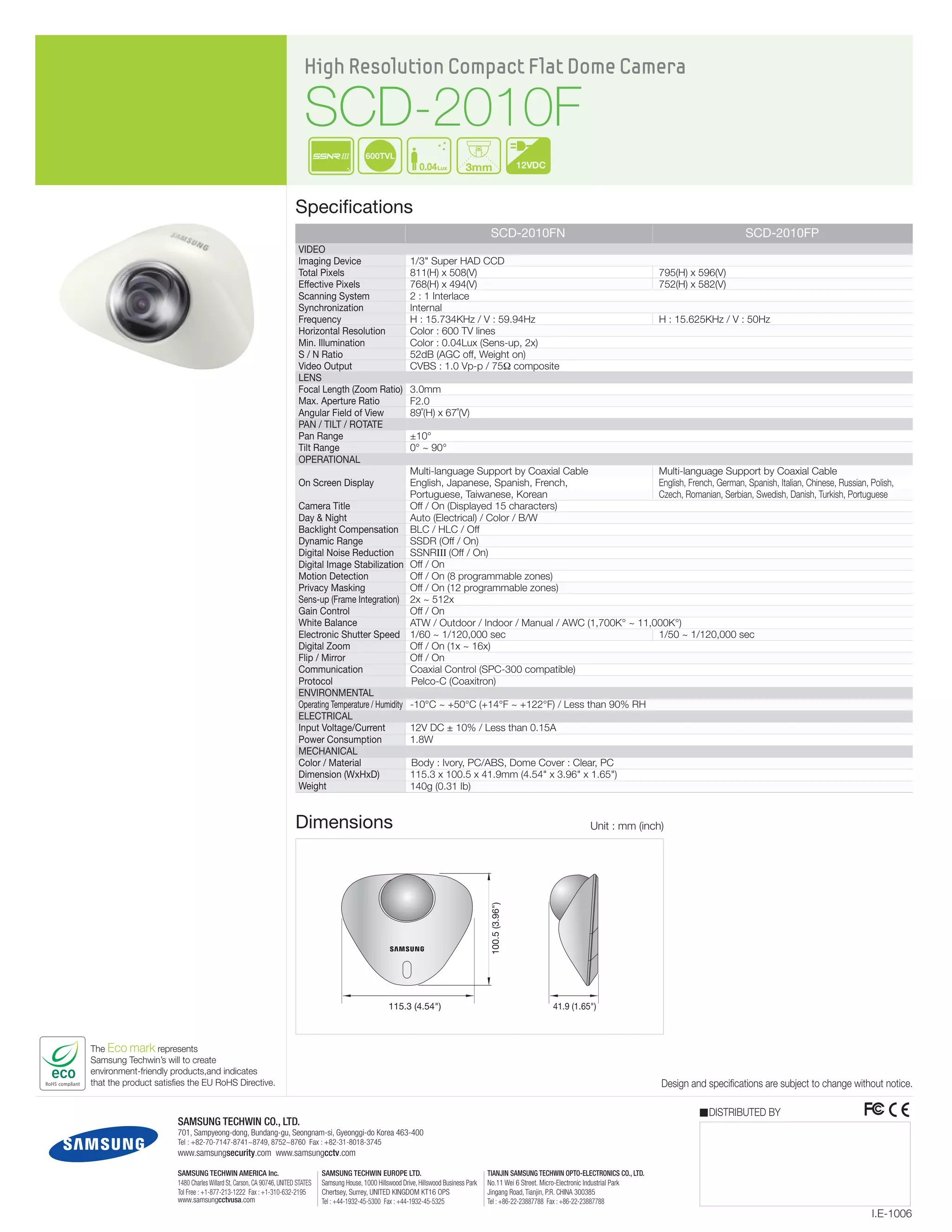 The Eco mark represents
Samsung Techwin’s will to create
environment-friendly products,and indicates
that the product satisfies the EU RoHS Directive.
12VDC
600TVL
0.04Lux 3mm
High Resolution Compact Flat Dome Camera
SCD-2010F
Specifications
Design and specifications are subject to change without notice.
Video
Imaging Device
Total Pixels
Effective Pixels
Scanning System
Synchronization
Frequency
Horizontal Resolution
Min. Illumination
S / N Ratio
Video Output
Lens
Focal Length (Zoom Ratio)
Max. Aperture Ratio
Angular Field of View
Pan / Tilt / Rotate
Pan Range
Tilt Range
Operational
On Screen Display
Camera Title
Day & Night
Backlight Compensation
Dynamic Range
Digital Noise Reduction
Digital Image Stabilization
Motion Detection
Privacy Masking
Sens-up (Frame Integration)
Gain Control
White Balance
Electronic Shutter Speed
Digital Zoom
Flip / Mirror
Communication
Protocol
Environmental
Operating Temperature / Humidity
Electrical
Input Voltage/Current
Power Consumption
Mechanical
Color / Material
Dimension (WxHxD)
Weight
I.E-1006
DISTRIBUTED BY
SAMSUNG TECHWIN CO., LTD.
701, Sampyeong-dong, Bundang-gu, Seongnam-si, Gyeonggi-do Korea 463-400
Tel : +82-70-7147-8741~8749, 8752~8760 Fax : +82-31-8018-3745
www.samsungsecurity.com www.samsungcctv.com
SAMSUNG TECHWIN AMERICA Inc.
1480 Charles Willard St, Carson, CA 90746, UNITED STATES
Tol Free : +1-877-213-1222 Fax : +1-310-632-2195
www.samsungcctvusa.com
SAMSUNG TECHWIN EUROPE LTD.
Samsung House, 1000 Hillswood Drive, Hillswood Business Park
Chertsey, Surrey, UNITED KINGDOM KT16 OPS
Tel : +44-1932-45-5300 Fax : +44-1932-45-5325
TIANJIN SAMSUNG TECHWIN OPTO-ELECTRONICS CO., LTD.
No.11 Wei 6 Street. Micro-Electronic Industrial Park
Jingang Road, Tianjin, P.R. CHINA 300385
Tel : +86-22-23887788 Fax : +86-22-23887788
100.5(3.96")
115.3 (4.54") 41.9 (1.65")
Dimensions Unit : mm (inch)
	 SCD-2010FN	 SCD-2010FP
1/3" Super HAD CCD
811(H) x 508(V) 	 795(H) x 596(V)
768(H) x 494(V) 	 752(H) x 582(V)
2 : 1 Interlace
Internal
H : 15.734KHz / V : 59.94Hz 	 H : 15.625KHz / V : 50Hz
Color : 600 TV lines
Color : 0.04Lux (Sens-up, 2x)
52dB (AGC off, Weight on)
CVBS : 1.0 Vp-p / 75Ω composite
	
3.0mm
F2.0
89˚(H) x 67˚(V)
	
±10°
0° ~ 90°
Multi-language Support by Coaxial Cable	 Multi-language Support by Coaxial Cable
English, Japanese, Spanish, French, 	 English, French, German, Spanish, Italian, Chinese, Russian, Polish, 	
Portuguese, Taiwanese, Korean	 Czech, Romanian, Serbian, Swedish, Danish, Turkish, Portuguese
Off / On (Displayed 15 characters)
Auto (Electrical) / Color / B/W
BLC / HLC / Off
SSDR (Off / On)
SSNRIII (Off / On)
Off / On
Off / On (8 programmable zones)
Off / On (12 programmable zones)
2x ~ 512x
Off / On
ATW / Outdoor / Indoor / Manual / AWC (1,700K° ~ 11,000K°)	
1/60 ~ 1/120,000 sec	 1/50 ~ 1/120,000 sec
Off / On (1x ~ 16x)
Off / On
Coaxial Control (SPC-300 compatible)
	Pelco-C (Coaxitron)
-10°C ~ +50°C (+14°F ~ +122°F) / Less than 90% RH
12V DC ± 10% / Less than 0.15A
1.8W
	
	Body : Ivory, PC/ABS, Dome Cover : Clear, PC
115.3 x 100.5 x 41.9mm (4.54" x 3.96" x 1.65")
140g (0.31 Ib)
 