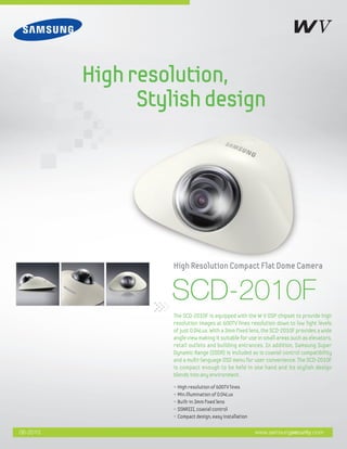SCD-2010F
• High resolution of 600TV lines
• Min.illumination of 0.04Lux
• Built-in 3mm fixed lens
• SSNRIII, coaxial control
• Compact design, easy installation
The SCD-2010F is equipped with the W-V DSP chipset to provide high
resolution images at 600TV lines resolution down to low light levels
of just 0.04Lux. With a 3mm fixed lens, the SCD-2010F provides a wide
angle view making it suitable for use in small areas such as elevators,
retail outlets and building entrances. In addition, Samsung Super
Dynamic Range (SSDR) is included as is coaxial control compatibility
and a multi-language OSD menu for user convenience. The SCD-2010F
is compact enough to be held in one hand and its stylish design
blends into any environment.
High Resolution Compact Flat Dome Camera
Highresolution,
Stylishdesign
www.samsungsecurity.com06-2010
 