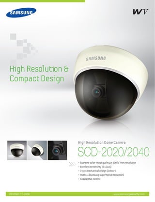 High Resolution &
Compact Design




                    High Resolution Dome Camera


                    SCD-2020/2040
                    • Supreme color image quality at 600TV lines resolution
                    • Excellent sensitivity (0.15Lux)
                    • 3-Axis mechanical design (Indoor)
                    • SSNRIII (Samsung Super Noise Reduction)
                    • Coaxial OSD control




REVISED 11-2009                                         www.samsungsecurity.com
 