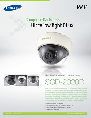 SCD-2020R
• High resolution of 600TV lines 	
• Min. illumination 0Lux (IR LED on), IR distance 7m
• Built-in fixed lens (3.6mm), SSNRIII (3D+2D)
• Coaxial control, 12VDC
With its built-in high-performance LED illuminators, the SCD-2020R
Infra Red LED dome camera captures images in total darkness of 0
Lux. Compared to same-class cameras, the SCD-2020R delivers
superior nighttime pictures with its automatic IR intensity
adjustment of objects at short distances, ICR Day & Night technology
and an IR corrected lens. Its 3.6mm lens is perfect to monitor
compact areas such as small stores, storage areas and hallways.
High Resolution Small IR Dome Camera
CompleteDarkness
Ultralowlight0Lux
www.samsungsecurity.comFIRST EDITION 07-2010
 