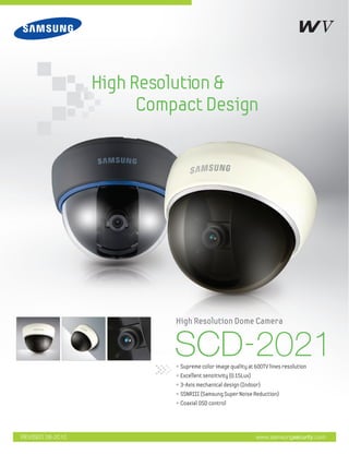 High Resolution &
Compact Design
www.samsungsecurity.comREVISED 08-2010
SCD-2021• Supreme color image quality at 600TV lines resolution
• Excellent sensitivity (0.15Lux)
• 3-Axis mechanical design (Indoor)
• SSNRIII (Samsung Super Noise Reduction)
• Coaxial OSD control
High Resolution Dome Camera
 