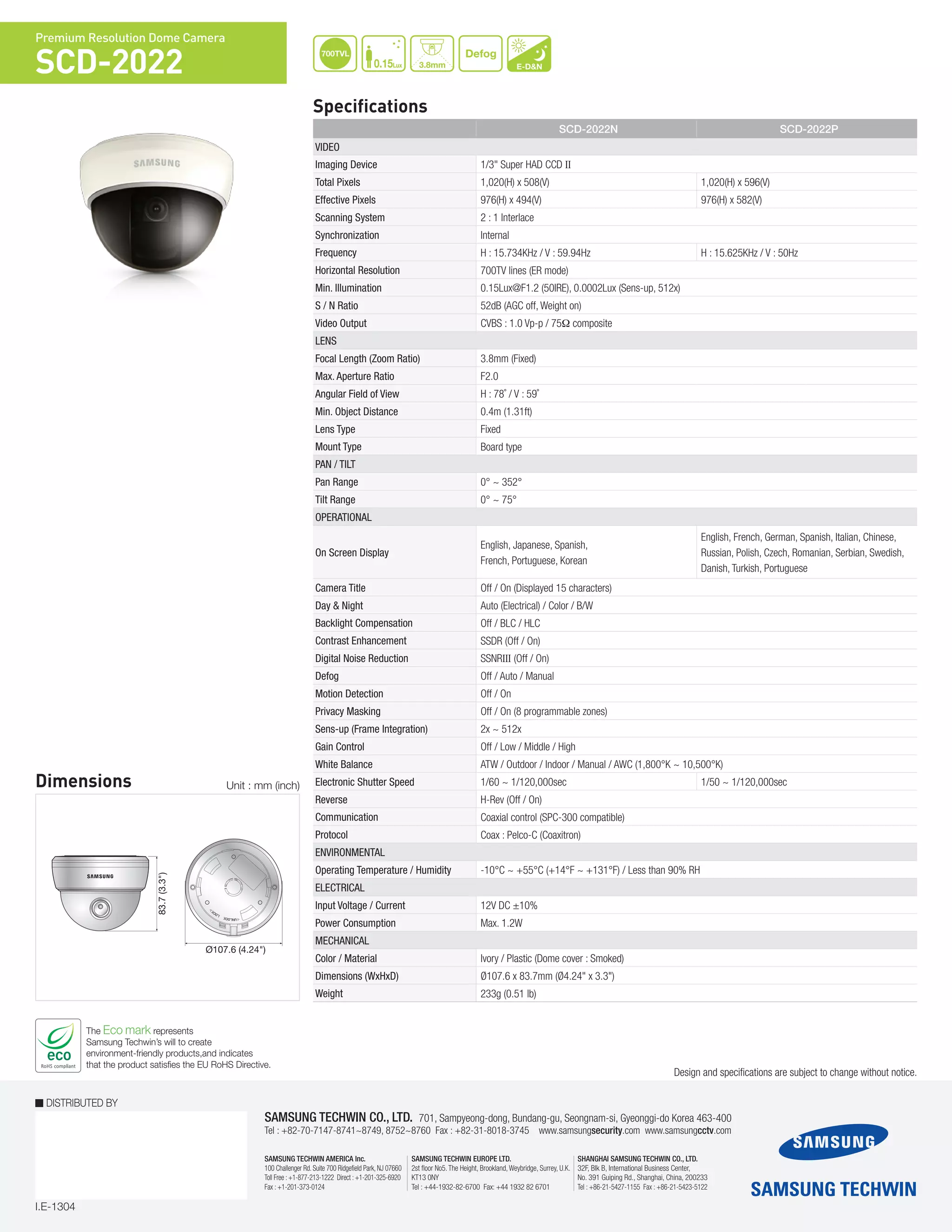 I.E-1304
DISTRIBUTED BY
SAMSUNG TECHWIN CO., LTD. 701, Sampyeong-dong, Bundang-gu, Seongnam-si, Gyeonggi-do Korea 463-400
Tel : +82-70-7147-8741~8749, 8752~8760 Fax : +82-31-8018-3745 www.samsungsecurity.com www.samsungcctv.com
SAMSUNG TECHWIN EUROPE LTD.
2st floor No5. The Height, Brookland, Weybridge, Surrey, U.K.
KT13 0NY
Tel : +44-1932-82-6700 Fax: +44 1932 82 6701
SHANGHAI SAMSUNG TECHWIN CO., LTD.
32F, Blk B, International Business Center,
No. 391 Guiping Rd., Shanghai, China, 200233
Tel : +86-21-5427-1155 Fax : +86-21-5423-5122
SAMSUNG TECHWIN AMERICA Inc.
100 Challenger Rd. Suite 700 Ridgefield Park, NJ 07660
Toll Free : +1-877-213-1222 Direct : +1-201-325-6920
Fax : +1-201-373-0124
The Eco mark represents
Samsung Techwin’s will to create
environment-friendly products,and indicates
that the product satisfies the EU RoHS Directive.
Design and specifications are subject to change without notice.
Specifications
Premium Resolution Dome Camera
SCD-2022
Dimensions Unit : mm (inch)
700TVL
0.15Lux
Defog
E-D&N
83.7(3.3")
Ø107.6 (4.24")
83.7(3.3")
Ø107.6 (4.24")
Ø107.6 (4.24")
83.7(3.3")
3.8mm
SCD-2022N SCD-2022P
Video
Imaging Device 1/3" Super HAD CCD II
Total Pixels 1,020(H) x 508(V) 1,020(H) x 596(V)
Effective Pixels 976(H) x 494(V) 976(H) x 582(V)
Scanning System 2 : 1 Interlace
Synchronization Internal
Frequency H : 15.734KHz / V : 59.94Hz H : 15.625KHz / V : 50Hz
Horizontal Resolution 700TV lines (ER mode)
Min. Illumination 0.15Lux@F1.2 (50IRE), 0.0002Lux (Sens-up, 512x)
S / N Ratio 52dB (AGC off, Weight on)
Video Output CVBS : 1.0 Vp-p / 75Ω composite
Lens
Focal Length (Zoom Ratio) 3.8mm (Fixed)
Max. Aperture Ratio F2.0
Angular Field of View H : 78˚ / V : 59˚
Min. Object Distance 0.4m (1.31ft)
Lens Type Fixed
Mount Type Board type
Pan / Tilt
Pan Range 0° ~ 352°
Tilt Range 0° ~ 75°
Operational
On Screen Display
English, Japanese, Spanish,
French, Portuguese, Korean
English, French, German, Spanish, Italian, Chinese,
Russian, Polish, Czech, Romanian, Serbian, Swedish,
Danish, Turkish, Portuguese
Camera Title Off / On (Displayed 15 characters)
Day & Night Auto (Electrical) / Color / B/W
Backlight Compensation Off / BLC / HLC 	
Contrast Enhancement SSDR (Off / On)
Digital Noise Reduction SSNRIII (Off / On)
Defog Off / Auto / Manual
Motion Detection Off / On
Privacy Masking Off / On (8 programmable zones)
Sens-up (Frame Integration) 2x ~ 512x
Gain Control Off / Low / Middle / High
White Balance ATW / Outdoor / Indoor / Manual / AWC (1,800°K ~ 10,500°K)
Electronic Shutter Speed 1/60 ~ 1/120,000sec 1/50 ~ 1/120,000sec
Reverse H-Rev (Off / On)
Communication Coaxial control (SPC-300 compatible)
Protocol Coax : Pelco-C (Coaxitron)
Environmental
Operating Temperature / Humidity -10°C ~ +55°C (+14°F ~ +131°F) / Less than 90% RH
Electrical
Input Voltage / Current 12V DC ±10%
Power Consumption Max. 1.2W
Mechanical
Color / Material Ivory / Plastic (Dome cover : Smoked)
Dimensions (WxHxD) Ø107.6 x 83.7mm (Ø4.24" x 3.3")
Weight 233g (0.51 lb)
 