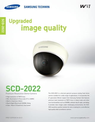 www.samsungsecurity.comFIRST EDITION 04-2013
The SCD-2022 is a discreet general purpose analog fixed dome
camera suitable for a wide range of applications. It incorporates the
6th generation Winner engine from Samsung Techwin that features
premium level resolution at 700TV lines in sharp mode and other
core functionalities such as SSNRIII, software day & night, and defog.
It provides clear images under challenging environments, the SCD-
2022 would be a perfect solution for who is looking for a cost effective
high quality video surveillance camera.
SCD-2022
SCD-2022
• High resolution of 700TV lines
• Min. Illumination 0.15Lux color (F1.2, 50IRE)
• Built-in fixed lens 3.8mm
• Day & Night (Electrical) SSNRIII, Defog
• Coax : Pelco-C (Coaxitron), Dual power
Premium Resolution Dome Camera
Upgraded
image quality
 