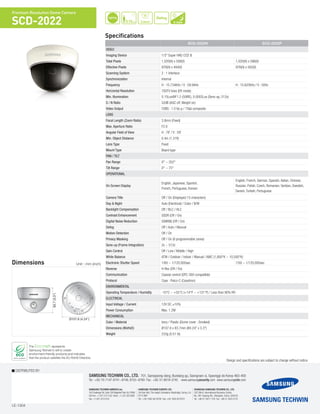 I.E-1304
DISTRIBUTED BY
SAMSUNG TECHWIN CO., LTD. 701, Sampyeong-dong, Bundang-gu, Seongnam-si, Gyeonggi-do Korea 463-400
Tel : +82-70-7147-8741~8749, 8752~8760 Fax : +82-31-8018-3745 www.samsungsecurity.com www.samsungcctv.com
SAMSUNG TECHWIN EUROPE LTD.
2st floor No5. The Height, Brookland, Weybridge, Surrey, U.K.
KT13 0NY
Tel : +44-1932-82-6700 Fax: +44 1932 82 6701
SHANGHAI SAMSUNG TECHWIN CO., LTD.
32F, Blk B, International Business Center,
No. 391 Guiping Rd., Shanghai, China, 200233
Tel : +86-21-5427-1155 Fax : +86-21-5423-5122
SAMSUNG TECHWIN AMERICA Inc.
100 Challenger Rd. Suite 700 Ridgefield Park, NJ 07660
Toll Free : +1-877-213-1222 Direct : +1-201-325-6920
Fax : +1-201-373-0124
The Eco mark represents
Samsung Techwin’s will to create
environment-friendly products,and indicates
that the product satisfies the EU RoHS Directive.
Design and specifications are subject to change without notice.
Specifications
Premium Resolution Dome Camera
SCD-2022
Dimensions Unit : mm (inch)
700TVL
0.15Lux
Defog
E-D&N
83.7(3.3")
Ø107.6 (4.24")
83.7(3.3")
Ø107.6 (4.24")
Ø107.6 (4.24")
83.7(3.3")
3.8mm
SCD-2022N SCD-2022P
Video
Imaging Device 1/3" Super HAD CCD II
Total Pixels 1,020(H) x 508(V) 1,020(H) x 596(V)
Effective Pixels 976(H) x 494(V) 976(H) x 582(V)
Scanning System 2 : 1 Interlace
Synchronization Internal
Frequency H : 15.734KHz / V : 59.94Hz H : 15.625KHz / V : 50Hz
Horizontal Resolution 700TV lines (ER mode)
Min. Illumination 0.15Lux@F1.2 (50IRE), 0.0002Lux (Sens-up, 512x)
S / N Ratio 52dB (AGC off, Weight on)
Video Output CVBS : 1.0 Vp-p / 75Ω composite
Lens
Focal Length (Zoom Ratio) 3.8mm (Fixed)
Max. Aperture Ratio F2.0
Angular Field of View H : 78˚ / V : 59˚
Min. Object Distance 0.4m (1.31ft)
Lens Type Fixed
Mount Type Board type
Pan / Tilt
Pan Range 0° ~ 352°
Tilt Range 0° ~ 75°
Operational
On Screen Display
English, Japanese, Spanish,
French, Portuguese, Korean
English, French, German, Spanish, Italian, Chinese,
Russian, Polish, Czech, Romanian, Serbian, Swedish,
Danish, Turkish, Portuguese
Camera Title Off / On (Displayed 15 characters)
Day & Night Auto (Electrical) / Color / B/W
Backlight Compensation Off / BLC / HLC 	
Contrast Enhancement SSDR (Off / On)
Digital Noise Reduction SSNRIII (Off / On)
Defog Off / Auto / Manual
Motion Detection Off / On
Privacy Masking Off / On (8 programmable zones)
Sens-up (Frame Integration) 2x ~ 512x
Gain Control Off / Low / Middle / High
White Balance ATW / Outdoor / Indoor / Manual / AWC (1,800°K ~ 10,500°K)
Electronic Shutter Speed 1/60 ~ 1/120,000sec 1/50 ~ 1/120,000sec
Reverse H-Rev (Off / On)
Communication Coaxial control (SPC-300 compatible)
Protocol Coax : Pelco-C (Coaxitron)
Environmental
Operating Temperature / Humidity -10°C ~ +55°C (+14°F ~ +131°F) / Less than 90% RH
Electrical
Input Voltage / Current 12V DC ±10%
Power Consumption Max. 1.2W
Mechanical
Color / Material Ivory / Plastic (Dome cover : Smoked)
Dimensions (WxHxD) Ø107.6 x 83.7mm (Ø4.24" x 3.3")
Weight 233g (0.51 lb)
 