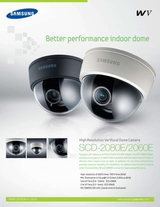 Better performance indoor dome




                                 High Resolution Varifocal Dome Camera

                                 SCD-2080E/2060E
                                 Equipped with Samsung Techwin's latest W-V DSP chipset, the SCD-2080E/2060E
                                 achieves vivid graphics at 600TV lines resolution. With low light levels of 0.15lux, it
                                 delivers clear images even at night. In addition, its 3.6x/2.4x varifocal lens
                                 provides maximum flexibility for installation. In addition there is built-in coaxial
                                 control compatibility, MD and SSNRⅢ function for improved performance.

                                 •   High resolution of 600TV lines, 700TV lines (B/W)
                                 •   Min. illumination 0.15Lux@F1.2 (Color), 0.001Lux (B/W)
                                 •   3.6x V/F lens (2.8 ~ 10mm) : SCD-2080E
                                 •   2.4x V/F lens (2.5 ~ 6mm) : SCD-2060E
                                 •   MD, SSNRIII (3D+2D), Coaxial control, Dual power



FIRST EDITION 11-2010                                                         www.samsungsecurity.com
 