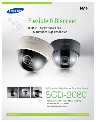 Flexible & Discreet
                  Built-in 3.6x Varifocal Lens
                      600TV lines High Resolution




                               High Resolution Day & Night Varifocal Dome Camera



                               SCD-2080
                               • High resolution 600TV lines & 0.15Lux sensitivity
                               • 3.6x varifocal lens (2.8 ˜ 10mm)
                               • Discreet and compact design




REVISED 08-2010                                                     www.samsungsecurity.com
 