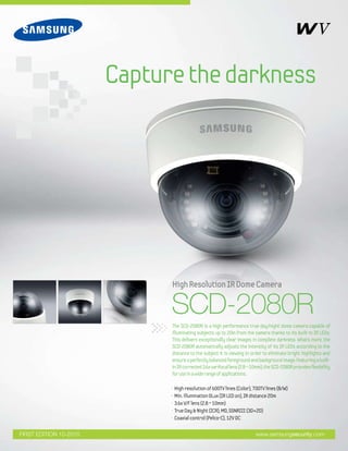Capturethedarkness
www.samsungsecurity.comFIRST EDITION 10-2010
• High resolution of 600TV lines (Color), 700TV lines (B/W)
• Min. illumination 0Lux (IR LED on), IR distance 20m
• 3.6x V/F lens (2.8 ~ 10mm)
• True Day & Night (ICR), MD, SSNRIII (3D+2D)
• Coaxial control (Pelco-C), 12V DC
SCD-2080R
HighResolutionIRDomeCamera
The SCD-2080R is a high performance true day/night dome camera capable of
illuminating subjects up to 20m from the camera thanks to its built-in IR LEDs.
This delivers exceptionally clear images in complete darkness. What’s more, the
SCD-2080R automatically adjusts the intensity of its IR LEDs according to the
distance to the subject it is viewing in order to eliminate bright highlights and
ensureaperfectlybalancedforegroundandbackgroundimage.Featuringabuilt-
inIRcorrected3.6xvarifocallens(2.8~10mm),theSCD-2080Rprovidesflexibility
foruseinawiderangeofapplications.
 