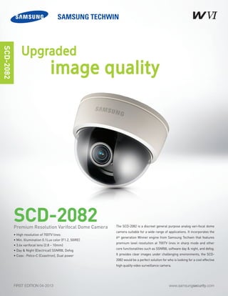 www.samsungsecurity.comFIRST EDITION 04-2013
The SCD-2082 is a discreet general purpose analog vari-focal dome
camera suitable for a wide range of applications. It incorporates the
6th generation Winner engine from Samsung Techwin that features
premium level resolution at 700TV lines in sharp mode and other
core functionalities such as SSNRIII, software day & night, and defog.
It provides clear images under challenging environments, the SCD-
2082 would be a perfect solution for who is looking for a cost effective
high quality video surveillance camera.
SCD-2082
SCD-2082
• High resolution of 700TV lines
• Min. Illumination 0.1Lux color (F1.2, 50IRE)
• 3.6x varifocal lens (2.8 ~ 10mm)
• Day & Night (Electrical) SSNRIII, Defog
• Coax : Pelco-C (Coaxitron), Dual power
Premium Resolution Varifocal Dome Camera
Upgraded
image quality
 