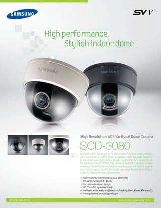 High performance,
                        Stylish indoor dome




                            High Resolution WDR Varifocal Dome Camera

                           SCD-3080
                            Equipped with our latest SV-V DSP chipset, the SCD-3080 achieves
                            vivid graphics at 600TV lines resolution. With low light levels of
                            0.3ux, it delivers crystal clear images even in the dark environment.
                            In addition, the SCD-3080's 3.9x varifocal lens (2.8 ~ 11mm) provides
                            maximum flexibility for installation and also, there is built-in coaxial
                            control compatibility, VPS (Virtual Progressive Scan) and intelligent
                            video analytics for user convenience.
                            • High resolution 600TV lines & 0.3Lux sensitivity
                            • 3.9x varifocal lens (2.8 ~ 11mm)
                            • Discreet and compact design
                            • VPS (Virtual Progressive Scan)
                            • lntelligent video analytics (Detection, Tracking, Fixed, Moved, Alarm out)
                            • Privacy masking with polygonal type

REVISED 08-2010                                                     www.samsungsecurity.com
 
