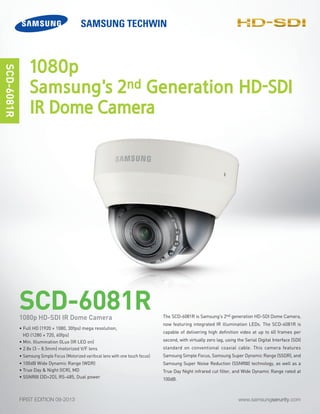 www.samsungserurity.comFIRST EDITION 09-2013
-SDI
The SCD-6081R is Samsung's 2nd generation HD-SDI Dome Camera,
now featuring integrated IR illumination LEDs. The SCD-6081R is
capable of delivering high definition video at up to 60 frames per
second, with virtually zero lag, using the Serial Digital Interface (SDI)
standard on conventional coaxial cable. This camera features
Samsung Simple Focus, Samsung Super Dynamic Range (SSDR), and
Samsung Super Noise Reduction (SSNRIII) technology, as well as a
True Day Night infrared cut filter, and Wide Dynamic Range rated at
100dB.
SCD-6081R
SCD-6081R
• Full HD (1920 × 1080, 30fps) mega resolution,
HD (1280 × 720, 60fps)
• Min. Illumination 0Lux (IR LED on)
• 2.8x (3 ~ 8.5mm) motorized V/F lens
• Samsung Simple Focus (Motorized varifocal lens with one touch focus)
• 100dB Wide Dynamic Range (WDR)
• True Day & Night (ICR), MD
• SSNRIII (3D+2D), RS-485, Dual power
1080p HD-SDI IR Dome Camera
1080p
Samsung's 2nd Generation HD-SDI
IR Dome Camera
 