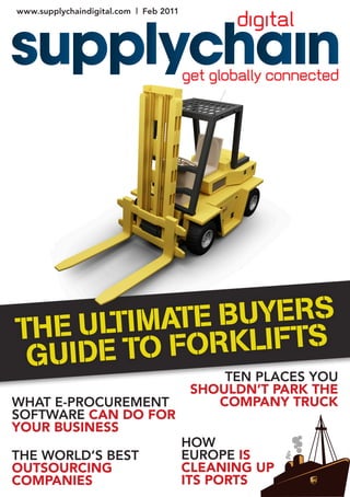 www.supplychaindigital.com | Feb 2011




                                             TEN PLACES YOU
                                         SHOULDN’T PARK THE
WHAT E-PROCUREMENT                          COMPANY TRUCK
SOFTWARE CAN DO FOR
YOUR BUSINESS
                                        HOW
THE WORLD’S BEST                        EUROPE IS
OUTSOURCING                             CLEANING UP
COMPANIES                               ITS PORTS
 