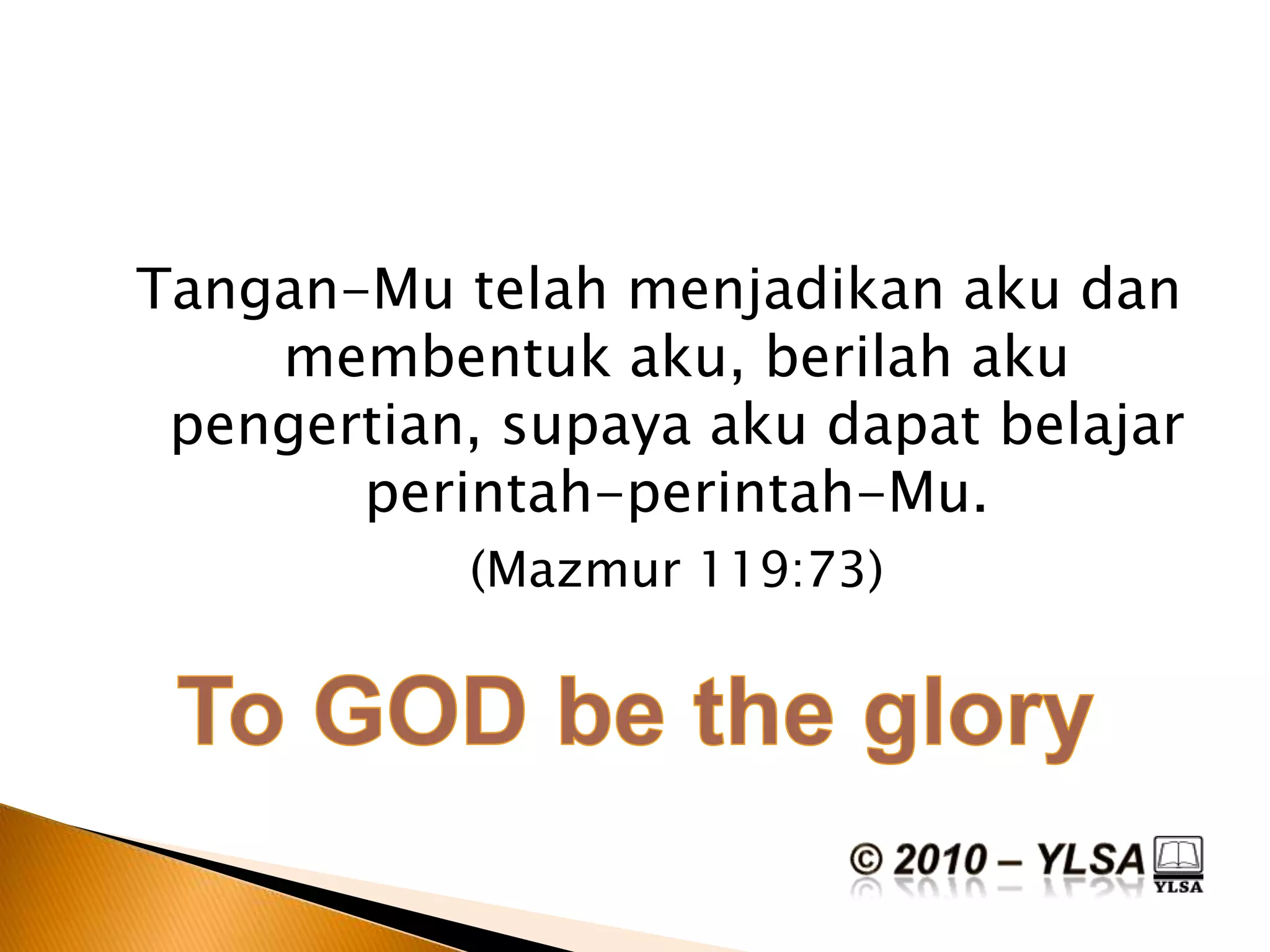 Tangan-Mu telahmenjadikanakudanmembentukaku, berilahakupengertian, supayaakudapatbelajarperintah-perintah-Mu.(Mazmur 119:73)To GOD be the glory© 2010 – YLSA