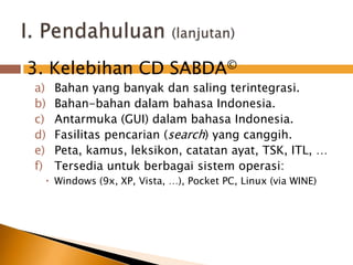  3. Kelebihan CD SABDA©Bahan yang banyakdansalingterintegrasi.Bahan-bahandalambahasa Indonesia. Antarmuka (GUI) dalambahasa Indonesia.Fasilitaspencarian (search) yang canggih.Peta, kamus, leksikon, catatanayat, TSK, ITL, …Tersedia untuk berbagai sistem operasi:Windows (9x, XP, Vista, …), Pocket PC, Linux (via WINE)I. Pendahuluan(lanjutan)