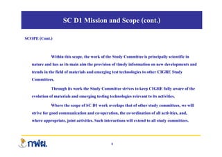 SC D1 Mission and Scope (cont.)
SCOPE (Cont.)
Within this scope, the work of the Study Committee is principally scientific in
nature and has as its main aim the provision of timely information on new developments and
trends in the field of materials and emerging test technologies to other CIGRE Study
C itt
Committees.
Through its work the Study Committee strives to keep CIGRE fully aware of the
evolution of materials and emerging testing technologies relevant to its activities
evolution of materials and emerging testing technologies relevant to its activities.
Where the scope of SC D1 work overlaps that of other study committees, we will
strive for good communication and co-operation, the co-ordination of all activities, and,
strive for good communication and co operation, the co ordination of all activities, and,
where appropriate, joint activities. Such interactions will extend to all study committees.
6
 