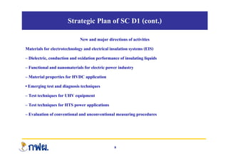 Strategic Plan of SC D1 (cont.)
New and major directions of activities
Materials for electrotechnology and electrical insulation systems (EIS)
– Dielectric, conduction and oxidation performance of insulating liquids
– Functional and nanomaterials for electric power industry
– Material properties for HVDC application
• Emerging test and diagnosis techniques
– Test techniques for UHV equipment
– Test techniques for HTS power applications
– Evaluation of conventional and unconventional measuring procedures
8
 
