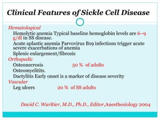Clinical Features of Sickle Cell Disease Hematological Hemolytic anemia Typical baseline hemoglobin levels are  6–9 g/dl  in SS disease. Acute aplastic anemia Parvovirus B19 infections trigger acute severe exacerbations of anemia Splenic enlargement/fibrosis  Orthopedic Osteonecrosis  50 %  of adults Osteomyelitits . Dactylitis Early onset is a marker of disease severity Vascular Leg ulcers   20 %  of SS adults David C. Warltier, M.D., Ph.D., Editor, Anesthesiology 2004 